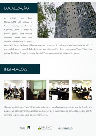 LOCALIZAÇÃO 
A matriz, em Belo 
Horizonte/MG, está instalada no 
bairro Floresta, na Av. do 
Contorno, 2090, 7º andar. O 
bairro possui infra-estrutura 
completa, conta com uma 
variada rede de bancos, ponto 
de taxi e hotel em frente ao prédio, além de restaurantes tradicionais e estabelecimentos comerciais. Há 
menos de 2 km do centro de Belo Horizonte, o escritório está localizado próximo ao Fórum, Tribunal de 
Justiça, Cartórios, Procon´s, Juizado Especial, Procuradoria geral de justiça, entre outros. 
INSTALAÇÕES 
Conta o escritório com o que há de mais moderno em tecnologia da informação, através de softwares 
próprios de acompanhamento processual, desenvolvido e customizado às demandas de cada cliente, 
com total segurança do sigilo de suas informações. 
assessoria empresarial 
BUENO & PAULA 
A D V O G A D O S A S S O C I A D O S 
FBUENO 
G R U P O E M P R E S A R I A L 
 
