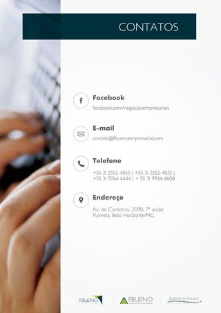 CONTATOS 
Facebook 
facebook.com/negociosempresariais 
E-mail 
contato@fbuenoempresarial.com 
Telefone 
+55 31 2552-4855 | +55 31 2552-4835 | 
+55 31 9764 4444 | + 55 31 9934-4608 
Endereço 
Av. do Contorno, 2090, 7° andar 
Floresta, Belo Horizonte/MG 
assessoria empresarial 
BUENO & PAULA 
A D V O G A D O S A S S O C I A D O S 
FBUENO 
G R U P O E M P R E S A R I A L 
