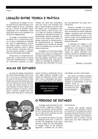 Página 2                                                                                                           O ESTAGIO




LIGAÇÃO ENTRE TEORIA E PRÁTICA
      A experiência do estagio no mun-    reflexão por parte dos educadores,          ção, principalmente nos casos de li-
do atual se torna essencial para a for-   para que ocorra uma formação inte-          cenciaturas.
mação integral do aluno, consideran-      gral. E essa formação se dá por meio             Portanto, o estagio é um momen-
do que o campo de trabalho requer         da relação que se estabelece entre          to de aprendizagem em que podemos
profissionais com habilidades neces-      teoria e prática, a partir do que o alu-    errar na tentativa de acertar, podemos
sárias para atuar numa realidade mul-     no é capaz de construir analisando a        indagar e questionar para nos prepa-
ticultural e neoglobalizada.              realidade por intermédio de suas fun-       rarmos adequadamente para o mo-
     Ao chegar à universidade o aluno     damentações teóricas estudadas du-          mento em que, como profissionais da
se depara com o conhecimento teóri-       rante o curso. Neste caso, o aluno é o      área escolhida, precisaremos tomar a
co, ou seja, a explicação da realidade    grande construtor do conhecimento e         decisão adequada.
por meio de pesquisadores renoma-         do desenvolvimento de habilidades
                                          necessárias para tomada de decisão               A realização do estagio é uma
dos. Muitas vezes, é confuso para o                                                   questão crucial para a formação do
estudante relacionar teoria e prática     frente às questões que nos são colo-
                                          cadas no dia-a-dia.                         profissional e em especial do educa-
se não vivenciar momentos reais em                                                    dor que, de maneira alguma, poderá
que será preciso analisar o cotidiano          O estagio é um momento privilegi-      ocupar um espaço educativo, sem
frente às informações assimiladas.        ado em que o aluno se coloca como           conhecer de perto a realidade escolar
     Dessa forma, é fundamental con-      cientista e pesquisador da realidade; a     com todas as suas dificuldades e di-
siderar que o conhecimento vai sendo      ele cabe indagar e questionar a reali-      versidades.
construído paulatinamente e implica       dade discordando dela, caso esta se
um movimento constante de ação-           mostre em oposição às questões fun-
                                          damentais para efetivação da educa-                           Marleide L. Fernandes


AULAS DE ESTAGIO
     As aulas do estagio supervisiona-    ovisual durante a explanação dos te-        e atividades, em sala e extra classe.
do II foram desenvolvidas numa turma      mas, jogos didáticos, parodias, aula             Com todos os métodos utilizados
de 1º ano do turno vespertino conten-     prática em laboratório, dentre outros,      foi possível analisar a turma frente a
do cerca de 46 alunos, e foram traba-     assim como a abordagem dos assun-           realidade, notando o que motivava o
lhadas para que transmitisse aos mes-     tos com o quadro branco, livro didático     interesse ao aprendizado. E com isto
mos os assuntos de forma diferente,                                                   construir novos co-
ou seja, não utilizar sempre os mes-                                                  nhecimentos acerca
mos métodos no ensino. Utilizar novas           “Utilizar
                                                       novas técnicas
                                                                                      da melhoria do ensi-
técnicas motivam os alunos a apren-              motivam os alunos a
                                                                                      no/aprendizagem.
derem. Durante o estagio foram utili-               aprenderem”
zados TV pen drive para o auxilio audi-



                                          O PERIODO DE ESTAGIO
                                                O estagio supervisionado foi reali-   mais tranquila.
                                          zado durante a segunda unidade do                 Durante este período pode-se
                                          Colégio Luís Eduardo, sendo trabalha-       afirmar que se faz necessário a busca
                                          do em 2 horas/aulas por semana ten-         por dinamizar as propostas de aulas e
                                          do um total de dez semanas de aula,         atividades trazendo recursos que pos-
                                          isto é, vinte horas aulas.                  sam tornar o trabalho mais atrativo e
                                               As primeiras semanas é uma fase        estimulante para os alunos, criando
                                          de adaptação tanto para a turma co-         meios para que todos interajam de
                                          mo para nós estagiários, sendo assim        forma ativa.
                                          torna-se a etapa de maior dificuldade
                                          do estagio. Porém já nas semanas
                                          seguintes o trabalho flui de forma
 
