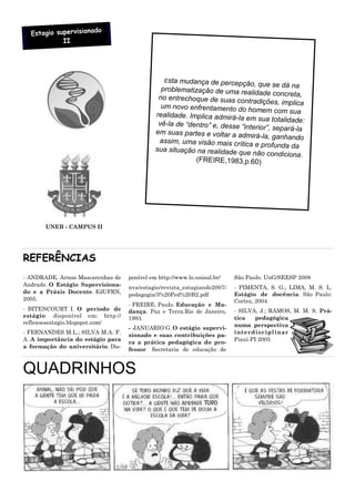 o
  Estagio supervisionad
            II




                                                 Esta mudança de percepção, que
                                                                                       se dá na
                                                problematização de uma rea
                                                                               lidade concreta,
                                               no entrechoque de suas contr
                                                                                adições, implica
                                                um novo enfrentamento do ho
                                                                                 mem com sua
                                              realidade. Implica admirá-la
                                                                            em sua totalidade:
                                               vê-la de “dentro” e, desse “in
                                                                              terior”, separá-la
                                              em suas partes e voltar a ad
                                                                            mirá-la, ganhando
                                               assim, uma visão mais crítica
                                                                                 e profunda da
                                              sua situação na realidade qu
                                                                            e não condiciona .
                                                           (FREIRE,1983,p.60)




       UNEB - CAMPUS II




REFERÊNCIAS
- ANDRADE, Arnon Mascarenhas de     ponível em http://www.lo.unisal.br/   São Paulo. UnG/SEESP 2008
Andrade. O Estágio Supervisiona-
                                    nva/estagio/revista_estagiando2007/   - PIMENTA, S. G.; LIMA, M. S. L.
do e a Práxis Docente. EdUFRN,                                            Estágio de docência. São Paulo:
                                    pedagogia/3%20Ped%20B2.pdf
2005.                                                                     Cortez, 2004
                                    - FREIRE, Paulo. Educação e Mu-
- BITENCOURT I. O período de        dança. Paz e Terra.Rio de Janeiro,    - SILVA, J.; RAMOS, M. M. S. Prá-
estágio disponível em: http://      1983.                                 tica    pedagógica
reflexoesestagio.blogspot.com/                                            numa perspectiva
                                    - JANUARIO G. O estágio supervi-
- FERNANDES M.L.; SILVA M.A. F.                                           interdiscipl inar
                                    sionado e suas contribuições pa-
A. A importância do estágio para                                          Piauí-PI 2005
                                    ra a prática pedagógica do pro-
a formação do universitário. Dis-
                                    fessor Secretaria de educação de


QUADRINHOS
 