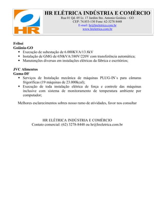 HR ELÉTRICA INDÚSTRIA E COMÉRCIO
Rua 01 Qd. 05 Lt. 17 Jardim Sto. Antonio Goiânia – GO
CEP: 74.853-130 Fone: 62-3278 8448
E-mail: hr@hreletrica.com.br
www.hreletrica.com.br
Friboi
Goiânia-GO
 Execução de subestação de 6.000KVA/13.8kV
 Instalação de GMG de 650kVA/380V/220V com transferência automática;
 Manutenções diversas em instalações elétricas da fábrica e escritórios;
JVC Alimentos
Gama-DF
 Serviços de Instalação mecânica de máquinas PLUG-IN`s para câmaras
frigoríficas (19 máquinas de 23.000kcal);
 Execução de toda instalação elétrica de força e controle das máquinas
inclusive com sistema de monitoramento de temperatura ambiente por
computador;
Melhores esclarecimentos sobres nosso ramo de atividades, favor nos consultar
HR ELÉTRICA INDÚSTRIA E COMÉRCIO
Contato comercial: (62) 3278-8448 ou hr@hreletrica.com.br
 