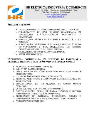 HR ELÉTRICA INDÚSTRIA E COMÉRCIO
Rua 01 Qd. 05 Lt. 17 Jardim Sto. Antonio Goiânia – GO
CEP: 74.853-130 Fone: 62-3278 8448
E-mail: hr@hreletrica.com.br
www.hreletrica.com.br
ÁREAS DE ATUAÇÃO:
 TRABALHAMOS COM FORNECIMENTO GLOBAL TURN-KEY;
 FORNECIMENTO DE MÃO DE OBRA QUALIFICADA EM
INSTALAÇÕES ELÉTROMECÂNICAS INDUSTRIAIS E
COMERCIAIS;
 INSTALAÇÕES ELÉTRICAS EM BAIXA TENSÃO E ALTA
TENSÃO;
 SUBESTAÇÃO, CUBÍCULOS BLINDADOS, PAINEIS ELÉTRICOS
CONVENCIONAIS E TTA, INSTALAÇÃO DE GRUPOS
GERADORES SINGELOS OU PARALELISMO;
 CABEAMENTO ESTRUTURADO VOZ E DADOS;
 ATERRAMENTO E SPDA;
EXPERIÊNCIA COMPROVADA EM SERVIÇOS DE ENGENHARIA
ELÉTRICA, PROJETO E EXECUÇÃO PARA OS SETORES ABAIXO:
a. MOBILIDADE/TRANSPORTE (BRT`S);
b. INDÚSTRIA FARMACÊUTICA;
c. INDUSTRIAIS DE GALPÕES, SUPERMERCADOS, ATACADISTAS
ENTRE OUTROS;
d. ILUMINAÇÃO EXTERNA, ESTACIONAMENTOS;
e. PROJETO, APROVAÇÃO E MONTAGEM ELETROMECÂNICA DE
SUBESTAÇÕES;
f. ESPECIALIZADA EM INSTALAÇÕES DE GRUPO MOTOR
GERADOR;
g. CCM´S (CENTRO DE COMANDO DE MOTORES);
h. QGBT`S (QUADRO GERAL DE BAIXA TENSÃO) E OUTROS
DISPOSITIVOS DE PROTEÇÃO E COMANDO;
i. ELETRÔNICA DE POTÊNCIA, INVERSORES, DRIVES E
DISPOSITIVOS ESPECIAIS DE ACIONAMENTOS DE MOTORES;
j. AUTOMAÇÃO E CONTROLE;
 