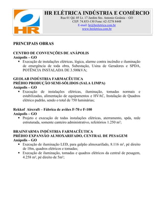 HR ELÉTRICA INDÚSTRIA E COMÉRCIO
Rua 01 Qd. 05 Lt. 17 Jardim Sto. Antonio Goiânia – GO
CEP: 74.853-130 Fone: 62-3278 8448
E-mail: hr@hreletrica.com.br
www.hreletrica.com.br
PRINCIPAIS OBRAS
CENTRO DE CONVENÇÕES DE ANÁPOLIS
Anápolis – GO
 Execução de instalações elétricas, lógica, alarme contra incêndio e iluminação
de emergência de toda obra, Subestação, Usina de Geradores e SPDA,
POTÊNCIA INSTALADA DE 3.500kVA;
GEOLAB INDÚSTRIA FARMACÊUTICA
PRÉDIO PRODUÇÃO SEMI-SÓLIDOS (SALA LIMPA)
Anápolis – GO
 Execução de instalações elétricas, iluminação, tomadas normais e
estabilizadas, alimentação de equipamentos e HVAC, Instalação de Quadros
elétrico padrão, sendo o total de 750 luminárias;
Rekkof Aircraft – Fábrica de aviões F-70 e F-100
Anápolis – GO
 Projeto e execução de todas instalações elétricas, aterramento, spda, rede
estruturada, somente canteiro administrativo, refeitórios 1.250 m²;
BRAINFARMA INDÚSTRIA FARMACÊUTICA
PRÉDIO EXPANSÃO ALMOXARIFADO, CENTRAL DE PESAGEM
Anápolis – GO
 Execução de iluminação LED, para galpão almoxarifado, 8.116 m², pé direito
de 18m, quadros elétricos e tomadas;
 Execução de iluminação, tomadas e quadros elétricos da central de pesagem,
4.258 m², pé direito de 5m²;
 
