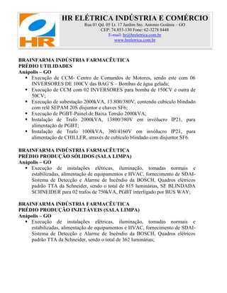 HR ELÉTRICA INDÚSTRIA E COMÉRCIO
Rua 01 Qd. 05 Lt. 17 Jardim Sto. Antonio Goiânia – GO
CEP: 74.853-130 Fone: 62-3278 8448
E-mail: hr@hreletrica.com.br
www.hreletrica.com.br
BRAINFARMA INDÚSTRIA FARMACÊUTICA
PRÉDIO UTILIDADES
Anápolis – GO
 Execução de CCM- Centro de Comandos de Motores, sendo este com 06
INVERSORES DE 100CV das BAG`S – Bombas de água gelada;
 Execução de CCM com 02 INVERSORES para bomba de 150CV e outra de
50CV;
 Execução de subestação 2000kVA, 13.800/380V, contendo cubículo blindado
com relê SEPAM 20S disjuntor e chaves SF6;
 Execução de PGBT-Painel de Baixa Tensão 2000kVA;
 Instalação de Trafo 2000kVA, 13800/380V em invólucro IP21, para
alimentação de PGBT;
 Instalação de Trafo 1000kVA, 380/4160V em invólucro IP21, para
alimentação de CHILLER, através de cubículo blindado com disjuntor SF6.
BRAINFARMA INDÚSTRIA FARMACÊUTICA
PRÉDIO PRODUÇÃO SÓLIDOS (SALA LIMPA)
Anápolis – GO
 Execução de instalações elétricas, iluminação, tomadas normais e
estabilizadas, alimentação de equipamentos e HVAC, fornecimento de SDAI-
Sistema de Detecção e Alarme de Incêndio da BOSCH, Quadros elétricos
padrão TTA da Schneider, sendo o total de 815 luminárias, SE BLINDADA
SCHNEIDER para 02 trafos de 750kVA, PGBT interligado por BUS WAY;
BRAINFARMA INDÚSTRIA FARMACÊUTICA
PRÉDIO PRODUÇÃO INJETÁVEIS (SALA LIMPA)
Anápolis – GO
 Execução de instalações elétricas, iluminação, tomadas normais e
estabilizadas, alimentação de equipamentos e HVAC, fornecimento de SDAI-
Sistema de Detecção e Alarme de Incêndio da BOSCH, Quadros elétricos
padrão TTA da Schneider, sendo o total de 362 luminárias;
 