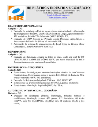 HR ELÉTRICA INDÚSTRIA E COMÉRCIO
Rua 01 Qd. 05 Lt. 17 Jardim Sto. Antonio Goiânia – GO
CEP: 74.853-130 Fone: 62-3278 8448
E-mail: hr@hreletrica.com.br
www.hreletrica.com.br
BRAINFARMA/HYPERMARCAS
Anápolis – GO
 Execução de instalações elétricas, lógica, alarme contra incêndio e iluminação
de emergência do PRÉDIO DE INJETÁVEIS (Sala Limpa), aproximadamente
350 luminárias, Painéis TTA Schneider QGBT`S E QDLT`S;
 Execução de SPDA-Sistema de Proteção contra Descargas Atmosféricas e
Aterramento do Prédio de Sólidos e Laboratório SEF;
 Automação de sistema de abastecimento de diesel Usina de Grupos Motor
Geradores (12 Grupos Geradores 600kVA);
HYPERMARCAS
Anápolis – GO
 Execução de iluminação externa de todos os sites, sendo um total de 185
LUMINÁRIAS VAPOR DE SÓDIO 150W, em postes metálicos de 8m, e
iluminação ornamental nas áreas de escritórios;
HYPERMARCAS – NEOQUIMICA
Anápolis-GO
 Fornecimento de serviços para executar instalações elétricas de um Centro de
Distribuição da Hypermarcas, sendo o mesmo de 23.000m2 pé direito de 20m,
total de luminária 400W, 650 luminárias;
 Execução de Subestação abrigada de 750kVA 13.8/0,38/0,22 kV;
 Instalação de 02 grupos motor geradores de 450kVA, partida em rampa;
 Fornecimento e instalação de painel QGBT, tipo TTA;
AUTODROMO INTERNACIONAL DE GOIÂNIA
Goiânia – GO
 Execução de instalações elétricas, iluminação, tomadas normais e
estabilizadas, iluminação externa 420 postes, 812 luminárias, 03 trafos
500kVA, uma SE BLINDADA BEGHIM para 01 medição CELG e três
saídas;
 