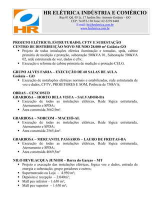HR ELÉTRICA INDÚSTRIA E COMÉRCIO
Rua 01 Qd. 05 Lt. 17 Jardim Sto. Antonio Goiânia – GO
CEP: 74.853-130 Fone: 62-3278 8448
E-mail: hr@hreletrica.com.br
www.hreletrica.com.br
PROJETO ELÉTRICO, ESTRUTURADO, CFTV E SUBESTAÇÃO
CENTRO DE DISTRIBUIÇÃO NOVO MUNDO 28.000 m² Goiânia-GO
 Projeto de todas instalações elétrica iluminação e tomadas, spda, cabine
primária de medição e proteção, subestação 500kVA 01, Subestação 500kVA
02, rede estruturada de voz, dados e cftv;
 Execução e reforma de cabine primária de medição e proteção CELG.
GRUPO ALVES FARIA – EXECUÇÃO DE 60 SALAS DE AULA
Goiânia – GO
 Execução de instalações elétricas normais e estabilizadas, rede estruturada de
voz e dados, CFTV, PROJETORES E SOM, Potência de 750kVA;
OBRAS – CENCOSUD
GBARBOSA – HORTO BELA VISTA – SALVADOR-BA
 Execução de todas as instalações elétricas, Rede lógica estruturada,
Aterramento e SPDA;
 Área construída 3662,9m².
GBARBOSA – NORCOM – MACEIÓ-AL
 Execução de todas as instalações elétricas, Rede lógica estruturada,
Aterramento e SPDA;
 Área construída 2565,4m².
GBARBOSA – MERCANTIL PASSAROS – LAURO DE FREITAS-BA
 Execução de todas as instalações elétricas, Rede lógica estruturada,
Aterramento e SPDA;
 Área construída 4669,5m²
NILO BEVILACQUA JUNIOR – Barra do Garças – MT
 Projeto e execução das instalações elétricas, lógica voz e dados, entrada de
energia e subestação, grupo geradores e outros;
 Supermercado ou Loja – 4.950 m²;
 Depósito e recepção – 2.040m²;
 Mall pav inferior – 1.630 m²;
 Mall pav superior – 1.630 m²;
 