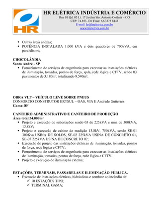 HR ELÉTRICA INDÚSTRIA E COMÉRCIO
Rua 01 Qd. 05 Lt. 17 Jardim Sto. Antonio Goiânia – GO
CEP: 74.853-130 Fone: 62-3278 8448
E-mail: hr@hreletrica.com.br
www.hreletrica.com.br
 Outras áreas anexas;
 POTÊNCIA INSTALADA 1.000 kVA e dois geradores de 700kVA, em
paralelismo;
CHOCOLÂNDIA
Santo André - SP
 Fornecimento de serviços de engenharia para executar as instalações elétricas
de iluminação, tomadas, pontos de força, spda, rede lógica e CFTV, sendo 03
pavimentos de 3.180m², totalizando 9.540m².
OBRA VLP – VEÍCULO LEVE SOBRE PNEUS
CONSORCIO CONSTRUTOR BRTSUL – OAS, VIA E Andrade Gutierrez
Gama-DF
CANTEIRO ADMINISTRATIVO E CANTEIRO DE PRODUÇÃO
Área total 54.000m²
 Projeto e execução de subestações sendo 03 de 225kVA e uma de 300kVA,
13.8kV;
 Projeto e execução de cabine de medição 13.8kV, 750kVA, sendo SE-01
300Kva USINA DE SOLOS, SE-02 225kVA USINA DE CONCRETO 01,
SE-03 225kVA USINA DE CONCRETO 02;
 Execução de projeto das instalações elétricas de iluminação, tomadas, pontos
de força, rede lógica e CFTV;
 Fornecimento de serviços de engenharia para executar as instalações elétricas
de iluminação, tomadas, pontos de força, rede lógica e CFTV.
 Projeto e execução de iluminação externa;
ESTAÇÕES, TERMINAIS, PASSARELAS E ILUMINAÇÃO PÚBLICA.
 Execução de Instalações elétricas, hidráulicas e combate ao incêndio de:
 10 ESTAÇÕES TIPO;
 TERMINAL GAMA;
 