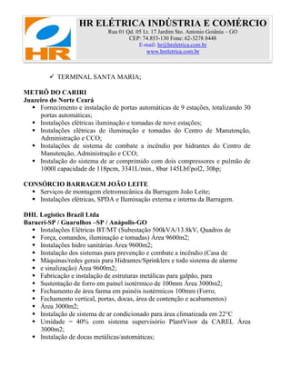 HR ELÉTRICA INDÚSTRIA E COMÉRCIO
Rua 01 Qd. 05 Lt. 17 Jardim Sto. Antonio Goiânia – GO
CEP: 74.853-130 Fone: 62-3278 8448
E-mail: hr@hreletrica.com.br
www.hreletrica.com.br
 TERMINAL SANTA MARIA;
METRÔ DO CARIRI
Juazeiro do Norte Ceará
 Fornecimento e instalação de portas automáticas de 9 estações, totalizando 30
portas automáticas;
 Instalações elétricas iluminação e tomadas de nove estações;
 Instalações elétricas de iluminação e tomadas do Centro de Manutenção,
Administração e CCO;
 Instalações de sistema de combate a incêndio por hidrantes do Centro de
Manutenção, Administração e CCO;
 Instalação do sistema de ar comprimido com dois compressores e pulmão de
1000l capacidade de 118pcm, 3341L/min., 8bar 145Lbf/pol2, 30hp;
CONSÓRCIO BARRAGEM JOÃO LEITE
 Serviços de montagem eletromecânica da Barragem João Leite;
 Instalações elétricas, SPDA e Iluminação externa e interna da Barragem.
DHL Logistics Brazil Ltda
Barueri-SP / Guarulhos –SP / Anápolis-GO
 Instalações Elétricas BT/MT (Subestação 500kVA/13.8kV, Quadros de
 Força, comandos, iluminação e tomadas) Área 9600m2;
 Instalações hidro sanitárias Área 9600m2;
 Instalação dos sistemas para prevenção e combate a incêndio (Casa de
 Máquinas/redes gerais para Hidrantes/Sprinklers e todo sistema de alarme
 e sinalização) Área 9600m2;
 Fabricação e instalação de estruturas metálicas para galpão, para
 Sustentação de forro em painel isotérmico de 100mm Área 3000m2;
 Fechamento de área farma em painéis isotérmicos 100mm (Forro,
 Fechamento vertical, portas, docas, área de contenção e acabamentos)
 Área 3000m2;
 Instalação de sistema de ar condicionado para área climatizada em 22°C
 Umidade = 40% com sistema supervisório PlantVisor da CAREL Área
3000m2;
 Instalação de docas metálicas/automáticas;
 
