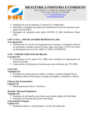 HR ELÉTRICA INDÚSTRIA E COMÉRCIO
Rua 01 Qd. 05 Lt. 17 Jardim Sto. Antonio Goiânia – GO
CEP: 74.853-130 Fone: 62-3278 8448
E-mail: hr@hreletrica.com.br
www.hreletrica.com.br
 Instalação da casa de máquinas e sistema de ar comprimido;
 Fabricação e instalação de gradil para fechamento de área de estruturas porta-
palets, área SCÂNIA;
 Montagem de estruturas porta palets SCÂNIA E ABL-Antibióticos Brasil
Ltda;
COCA COLA – RIO DE JANEIRO REFRESCOS LTDA
Nova Iguaçú-RJ
 Fornecimento de serviços de engenharia para executar as instalações elétricas
de iluminação, tomadas, pontos de força, spda, rede lógica e CFTV do Centro
de Distribuição da Coca Cola, ÁREA 13.300m². ENTREGUE.
CCB – CIMPOR CIMENTOS DO BRASIL
Cezarina-GO
 Fornecimento de 01 painel TTA ABB, para resistência de aquecimento do
motor do moinho;
 Fornecimento de 06 painéis de tomadas para área confinada, tipo TTA IP66;
Coca-Cola
Trindade-GO
 Instalação do sistema para prevenção e combate a incêndio (Galpão Novo);
 Instalações elétricas iluminação e tomadas dos galpões, conferência e fábrica;
Cifarma Ind. Farmacêutica
Goiânia-GO
 Manutenções preventivas / Corretivas
Hyundai / Racional Engenharia
Anápolis-GO
 Instalação de subestações, provisórias, para atender galpão do Paint-Shop;
 Instalações de descidas pluviais do Paint-Shop;
Concessionária Peugeot
Goiânia-GO
 Instalações elétricas e rede de dados e voz de toda edificação.
 