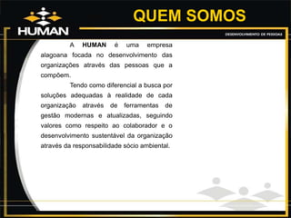 QUEM SOMOS
A HUMAN é uma empresa
alagoana focada no desenvolvimento das
organizações através das pessoas que a
compõem.
Tendo como diferencial a busca por
soluções adequadas à realidade de cada
organização através de ferramentas de
gestão modernas e atualizadas, seguindo
valores como respeito ao colaborador e o
desenvolvimento sustentável da organização
através da responsabilidade sócio ambiental.
 