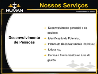 Nossos Serviços
Desenvolvimento
de Pessoas
Desenvolvimento gerencial e de
equipes;
Identificação de Potencial;
Planos de Desenvolvimento Individual;
Liderança;
Cursos e Treinamentos na área de
gestão.
 