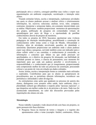 participação ativa e criativa, conseguir partilhar suas visões e expor suas
argumentações em ambiente cooperação, socialização e interação entre
alunos.
   Visando estimular leitura, escrita e interpretação, exploramos atividades
nas quais os alunos puderam acessar e analisar crítica e criteriosamente
informações, ler, escrever, selecionar, analisar, rever, reler, comparar,
contrastar, interpretar e armazenar dados, em constante interatividade com
as mídias. Objetivamos também proporcionar momentos de apresentações
dos grupos, publicação de pesquisa em comunidades virtuais de
aprendizagem por meio de blogs e a oportunidade de partilhar
conhecimentos através de projetos de monitoria.
   Em todos os projetos de 2010, buscamos oportunizar uma vivência
pedagógica de interação interdisciplinar, possibilitando a construção de
conhecimentos sobre temas como a Copa do Mundo, Africanidade e
Eleições, além de atividades envolvendo questões de identidade e
autoestima. Queríamos proporcionar um ambiente onde o aluno pudesse
expor suas ideias e pesquisas, servindo também como um indicador para o
aluno refletir sobre o seu caminhar, o conhecimento já construído, as
informações e conceitos que faltam ou que ainda precisam ser
aprofundados, se o objetivo da pesquisa foi alcançado, sua habilidade de
oralidade perante os outros, a clareza de pensamento, esse momento foi
importante para que cada um pudesse perceber o envolvimento, a
responsabilidade e o conhecimento que já conquistaram, proporcionando
uma compreensão melhor de todo seu processo de construção, procurando
colocar o seu ponto de vista em relação aos dados coletados.
  Assim, leitura, escrita e interpretação foram os conteúdos mais utilizados
e explorados. Contribuímos para que os alunos se apropriassem de
procedimentos que os permitiam obterem informações, reconhecer sua
pertinência e idoneidade e saber divulga-las.
  Ao estimularmos estas ações que ajudaram no processo de autoria dos
alunos, dialogamos com assuntos sobre saúde, meio ambiente, ética e
pluralidade cultural que difundiam o respeito pelas “pessoas especiais”, o
que despertou um melhor cuidar de si, do próximo e do meio. Tudo isso foi
acontecendo naturalmente, no calor das discussões provocadas pelas
inquietações dos alunos em sala.


Metodologia

  Nosso trabalho é pautado e todo desenvolvido com base em projetos, os
quais possuem três fases distintas:
   • Pesquisa: busca na internet de textos e imagens e o registro dos
      apontamentos sobre o tema (exemplo: futebol, continentes, África,
 