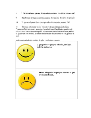 8.     O PA contribuiu para o desenvolvimento da sua leitura e escrita?

9.      Relate suas principais dificuldades e dúvidas no decorrer do projeto

10.      O que você pode dizer que aprendeu durante este ano no PA?

11.     Procure relacionar o que pesquisou à sua prática quotidiana.
Procure refletir em quais seriam os benefícios e dificuldades para incluir
estes conhecimentos em sua prática e como os conceitos estudados podem
te ajudar em sua rotina, levando-o(a) a mudar a sua forma de ver, pensar e
agir.

Modelo de avaliação dos projetos dirigdos a professores e alunos:

                              O que gostei no projeto este ano, mas que
                              poderia melhorar..




                                 O que não gostei no projeto este ano e que
                                 precisa melhorar...
 