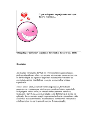O que mais gostei no projeto este ano e que
                          deveria continuar...




Obrigada por participar! (Equipe de Informática Educativa de 2010)




Resultados



Ao divulgar ferramentas da Web 2.0 e recursos tecnológicos aliados a
projetos educacionais, observamos maior interesse dos alunos no processo
de aprendizagem e a aquisição de postura mais responsável diante do
computador, com a finalidade de pesquisa, aprendizado e troca de
experiência.

Nossos alunos leram, desenvolveram suas pesquisas, formularam
perguntas, se expressaram e publicaram o que descobriram, produzindo
seus próprios textos, enfim, se comunicando com outros através da
linguagem e percebendo, assim, a função social da leitura e da escrita e a
aplicação dos recursos tecnológicos para sua divulgação. Além disso, estão
adquirindo mais autonomia na medida em que não recebem o material de
estudo pronto e sim participam ativamente de sua produção.
 
