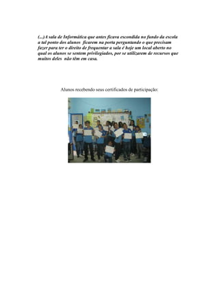 (...)A sala de Informática que antes ficava escondida no fundo da escola
a tal ponto dos alunos ficarem na porta perguntando o que precisam
fazer para ter o direito de frequentar a sala é hoje um local aberto no
qual os alunos se sentem privilegiados, por se utilizarem de recursos que
muitos deles não têm em casa.




           Alunos recebendo seus certificados de participação:
 