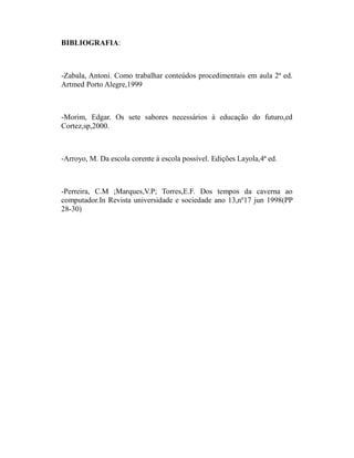 BIBLIOGRAFIA:



-Zabala, Antoni. Como trabalhar conteúdos procedimentais em aula 2ª ed.
Artmed Porto Alegre,1999



-Morim, Edgar. Os sete sabores necessários à educação do futuro,ed
Cortez,sp,2000.



-Arroyo, M. Da escola corente à escola possível. Edições Layola,4ª ed.



-Perreira, C.M ;Marques,V.P; Torres,E.F. Dos tempos da caverna ao
computador.In Revista universidade e sociedade ano 13,nº17 jun 1998(PP
28-30)
 