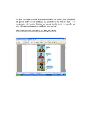 Por fim, deixamos um link de uma releitura de um vídeo para refletirmos
um pouco sobre nossa condição de educadores no mundo atual e os
comentários da equipe docente de nossa escola sobre o trabalho de
informática educativa desenvolvido no corrente ano.

http://www.youtube.com/watch?v=7QV_vHJWqQI
 