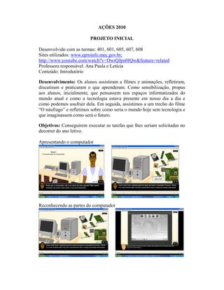 AÇÕES 2010

                         PROJETO INICIAL

Desenvolvido com as turmas: 401, 601, 605, 607, 608
Sites utilizados: www.eproinfo.mec.gov.br;
http://www.youtube.com/watch?v=DwrQJpn0IQw&feature=related
Professora responsável: Ana Paula e Letícia
Conteúdo: Introdutório

Desenvolvimento: Os alunos assistiram a filmes e animações, refletiram,
discutiram e praticaram o que aprenderam. Como sensibilização, propus
aos alunos, inicialmente, que pensassem nos espaços informatizados do
mundo atual e como a tecnologia estava presente em nosso dia a dia e
como podemos usufruir dela. Em seguida, assistimos a um trecho do filme
“O náufrago” e refletimos sobre como seria o mundo hoje sem tecnologia e
que imaginassem como será o futuro.

Objetivos: Conseguirem executar as tarefas que lhes seriam solicitadas no
decorrer do ano letivo.

Apresentando o computador




Reconhecendo as partes do computador
 