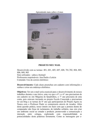 Aprendendo mais sobre o Linux




                        PROJETO MEU MAIL

Desenvolvido com as turmas: 401, 601, 605, 607, 608, 701,702, 804, 805,
806, 809, 905
Sites utilizados : yahoo e hotmail
Professoras responsáveis: Ana Paula e Letícia
Conteúdo: Uso do correio eletrônico

Desenvolvimento: Cada aluno preencheu um cadastro com informações e
senhas e criou seu endereço eletrônico.

Objetivos: Ter um e-mail seria essencial para o desenvolvimento de nossos
trabalhos durante o ano letivo, uma vez que o 4° e o 6° ano precisariam de
um cadastro no site Máquina de Quadrinhos, o 7° ano precisaria de uma
conta, pois estavam iniciando no projeto Escola Conectada e precisariam
ter um blog e as turmas de 8° ano que participariam do Projeto Agora ou
Nunca com o Professor Paulo se comunicaria através de recados. Além
desta questão prática, nosso intuito era fazer com que a postura diante do
computador não fosse de isolamento, de trabalho solitário, mas sim criar
um ambiente social ao estudar e produzir, promovendo a comunicação e
interação entre colegas, explorando com responsabilidade as
potencialidades desta poderosa ferramenta. Como as mensagens por e-
 