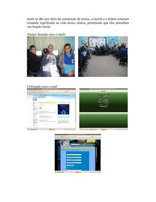 mails se dão por meio da construção de textos, a escrita e a leitura estariam
tomando significado na vida destes alunos, permitindo que eles percebam
sua função social.

Alunos fazendo seus e-mails




Utilizando seus e-mail
 