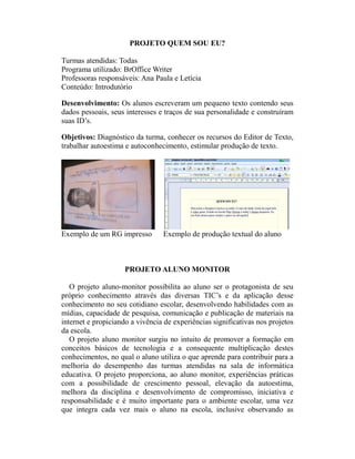 PROJETO QUEM SOU EU?

Turmas atendidas: Todas
Programa utilizado: BrOffice Writer
Professoras responsáveis: Ana Paula e Letícia
Conteúdo: Introdutório

Desenvolvimento: Os alunos escreveram um pequeno texto contendo seus
dados pessoais, seus interesses e traços de sua personalidade e construíram
suas ID’s.

Objetivos: Diagnóstico da turma, conhecer os recursos do Editor de Texto,
trabalhar autoestima e autoconhecimento, estimular produção de texto.




Exemplo de um RG impresso        Exemplo de produção textual do aluno



                     PROJETO ALUNO MONITOR

   O projeto aluno-monitor possibilita ao aluno ser o protagonista de seu
próprio conhecimento através das diversas TIC’s e da aplicação desse
conhecimento no seu cotidiano escolar, desenvolvendo habilidades com as
mídias, capacidade de pesquisa, comunicação e publicação de materiais na
internet e propiciando a vivência de experiências significativas nos projetos
da escola.
   O projeto aluno monitor surgiu no intuito de promover a formação em
conceitos básicos de tecnologia e a consequente multiplicação destes
conhecimentos, no qual o aluno utiliza o que aprende para contribuir para a
melhoria do desempenho das turmas atendidas na sala de informática
educativa. O projeto proporciona, ao aluno monitor, experiências práticas
com a possibilidade de crescimento pessoal, elevação da autoestima,
melhora da disciplina e desenvolvimento de compromisso, iniciativa e
responsabilidade e é muito importante para o ambiente escolar, uma vez
que integra cada vez mais o aluno na escola, inclusive observando as
 