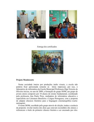Entrega dos certificados




Projeto Monitorarte

   Numa sociedade imersa por produções áudio visuais, a escola não
poderia ficar aprisionada somente às letras impressas; por isso, o
laboratório de informática da Escola Municipal Professora Olga Teixeira de
Oliveira iniciou, no ano de 2009, a formação do grupo DOM, um grupo de
jovens atores composto por 10 alunos do ensino fundamental, coordenado
pela professora Ana Paula Pires, mediadora de informática educativa e
especialista em Literatura Brasileira e Língua Portuguesa, com a proposta
de adaptar clássicos literários para a linguagem cinematográfica (curta-
metragem).
   O nome DOM, escolhido pelo grupo através de eleição, traduz a essência
da proposta: revelar muitos dos dons que estavam escondidos dos alunos e
referenciar o título do primeiro clássico literário a ser encenado por eles:
 