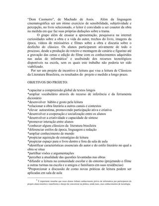 “Dom Casmurro", de Machado de Assis.                  Além da linguagem
cinematográfica ser um ótimo exercício de sensibilidade, subjetividade e
percepção, no livro selecionado, o leitor é convidado a ser coautor da obra
na medida em que faz suas próprias deduções sobre a trama.
        O grupo além de ensaiar a apresentação, pesquisava na internet
curiosidades sobre a obra e a vida do autor, trechos do livro, imagens da
época, vídeos de minisséries e filmes sobre a obra e discutia sobre o
desfecho do clássico. Os alunos participaram ativamente de todo o
processo, desde a produção do roteiro e montagem de cenário e figurino até
a gravação das cenas e edição do filme com os conhecimentos adquiridos
nas aulas de informática2 e usufruindo dos recursos tecnológicos
disponíveis na escola, sem os quais este trabalho não poderia ter sido
viabilizado.
   Por ser um projeto de incentivo à leitura que visa a leitura de Clássicos
da Literatura Brasileira, os resultados do projeto e medido a longo prazo.

OBJETIVOS DO PROJETO:

*capacitar a compreensão global de textos longos
*ampliar vocabulário através do recurso de inferência e da ferramenta
dicionário
*desenvolver hábito e gosto pela leitura
*relacionar a obra literária a outros canais e contextos
*elevar autoestima, promovendo participação ativa e criativa
*desenvolver a cooperação e socialização entre os alunos
*desenvolver a criatividade e capacidade de síntese
*promover interação entre alunos
*conhecer alguns clássicos da literatura brasileira
*diferenciar estilos de época, linguagem e redação
*ampliar conhecimento de mundo
*propiciar aquisição de estratégias de leitura
*propiciar espaço para o livro dentro e fora da sala de aula
*identificar características essenciais do autor e do estilo literário no qual a
obra se situa
*partilhar visões e argumentações
*perceber a atualidade das questões levantadas nas obras
*difundir a leitura na comunidade escolar e do entorno (projetando o filme
a outras turmas na escola e a amigos e familiares em suas residências)
*Proporcionar a discussão de como novas práticas de leitura podem ser
aplicadas em sala de aula
         2
            É importante ressaltar que esses alunos tinham conhecimento prévio de informática por participarem do
projeto aluno-monitor e manifestou o desejo de concretizar na prática, ainda mais, seus conhecimentos de tecnologia.
 