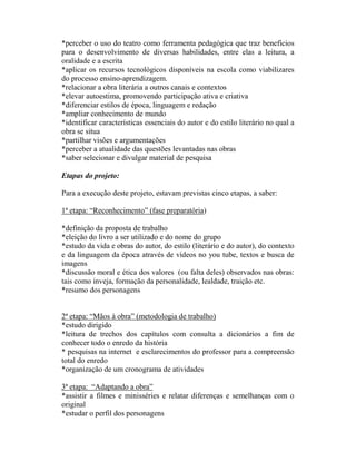 *perceber o uso do teatro como ferramenta pedagógica que traz benefícios
para o desenvolvimento de diversas habilidades, entre elas a leitura, a
oralidade e a escrita
*aplicar os recursos tecnológicos disponíveis na escola como viabilizares
do processo ensino-aprendizagem.
*relacionar a obra literária a outros canais e contextos
*elevar autoestima, promovendo participação ativa e criativa
*diferenciar estilos de época, linguagem e redação
*ampliar conhecimento de mundo
*identificar características essenciais do autor e do estilo literário no qual a
obra se situa
*partilhar visões e argumentações
*perceber a atualidade das questões levantadas nas obras
*saber selecionar e divulgar material de pesquisa

Etapas do projeto:

Para a execução deste projeto, estavam previstas cinco etapas, a saber:

1ª etapa: “Reconhecimento” (fase preparatória)

*definição da proposta de trabalho
*eleição do livro a ser utilizado e do nome do grupo
*estudo da vida e obras do autor, do estilo (literário e do autor), do contexto
e da linguagem da época através de vídeos no you tube, textos e busca de
imagens
*discussão moral e ética dos valores (ou falta deles) observados nas obras:
tais como inveja, formação da personalidade, lealdade, traição etc.
*resumo dos personagens


2ª etapa: “Mãos à obra” (metodologia de trabalho)
*estudo dirigido
*leitura de trechos dos capítulos com consulta a dicionários a fim de
conhecer todo o enredo da história
* pesquisas na internet e esclarecimentos do professor para a compreensão
total do enredo
*organização de um cronograma de atividades

3ª etapa: “Adaptando a obra”
*assistir a filmes e minisséries e relatar diferenças e semelhanças com o
original
*estudar o perfil dos personagens
 