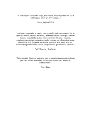 “A tecnologia é fascinante, chega, nos assusta, nos conquista e nos faz ir
                  em busca do novo, nos provocando...”

                           Morin, Edgar (2000)




 “A tela do computador se mostra como caminho poderoso para decifrar as
letras e o mundo, encurta distâncias, permite silêncios e diálogos, derruba
     muros e preconceitos (...) ao clicar num link, dobramos esquinas,
 escalamos montanhas, transpomos marés. Logo eu que não era internauta,
   cibernética, nem tão pouco astronauta, sem nave, sem barco, sem asa,
acreditei nas possibilidades, afinal, sou professora que aprendi a aprender”.

                        Prof.ª Rosemary dos Santos



“As tecnologias fornecem metáforas para pensar através das quais podemos
      perceber melhor o mundo (...) Usemos a internet para a troca de
                            conhecimento".

                                Pierre Lévy
 
