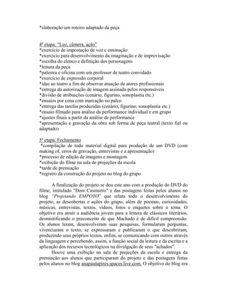 *elaboração um roteiro adaptado da peça


4ª etapa: “Luz, câmera, ação”
*exercício de impostação de voz e entonação
*exercício para desenvolvimento da imaginação e de improvisação
*escolha do elenco e definição dos personagens
*leitura da peça
*palestra e oficina com um professor de teatro convidado
*exercício de expressão corporal
*idas ao teatro a fim de observar atuação de atores profissionais
*entrega da autorização de imagem assinada pelos responsáveis
*divisão de atribuições (cenário, figurino, sonoplastia etc.)
*ensaios por cena com marcação no palco
*entrega das tarefas produzidas (cenário, figurino, sonoplastia etc.)
*ensaio filmado para análise da performance individual e em grupo
*ajustes finais a partir da análise de performance
*apresentação e gravação da obra sob forma de peça teatral (texto fiel ou
adaptado)

5ª etapa: Fechamento
 *compilação de todo material digital para produção de um DVD (com
making of, erros de gravação, entrevistas e a apresentação)
*processo de edição de imagens e montagem
*exibição do filme na sala de projeções da escola
*tarde de premiação
*registro da construção do projeto no blog do grupo

       A finalização do projeto se deu este ano com a produção do DVD do
filme, intitulado "Dom Casmurro" e das postagens feitas pelos alunos no
blog “Projetando EMPOTO” que relata todo o desenvolvimento do
projeto, as descobertas e ações do grupo, além de poemas, curiosidades,
músicas, entrevistas, textos, vídeos, fotos e enquetes sobre o tema. O
objetivo era atrair a audiência jovem para a leitura de clássicos literários,
desmistificando o preconceito de que Machado é de difícil compreensão.
Os alunos leram, desenvolveram suas pesquisas, formularam perguntas,
vivenciaram o texto, se expressaram e publicaram o que descobriram,
produzindo seus próprios textos, enfim, se comunicando com outros através
da linguagem e percebendo, assim, a função social da leitura e da escrita e a
aplicação dos recursos tecnológicos na divulgação de seus "achados".
       Houve uma exibição na sala de projeções da escola e entrega da
premiação aos alunos que participaram do projeto e das postagens feitas
pelos alunos no blog anapaulapires.spaces.live.com. O objetivo do blog era
 