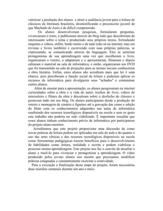 valorizar a produção dos alunos e atrair a audiência jovem para a leitura de
clássicos da literatura brasileira, desmistificando o preconceito juvenil de
que Machado de Assis é de difícil compreensão.
        Os alunos desenvolveram pesquisas, formularam perguntas,
vivenciaram o texto, e publicaram através do blog tudo que descobriram de
interessante sobre o tema e produzindo seus próprios textos, formulando
enquetes e vídeos, enfim, lendo muito e de tudo (não só na internet, mas em
revistas e livros também) e escrevendo com suas próprias palavras, se
expressando, se comunicando através da linguagem. Eles se sentiram
protagonistas de sua aprendizagem uma vez que escolheram o livro,
organizaram o roteiro, o adaptaram e o apresentaram, filmaram e depois
editaram o material na sala de informática, e então, organizaram um DVD
que foi transmitido na sala de projeções para as turmas iniciais conhecerem
a obra literária. Enfim, estes alunos não acreditam mais que ler é uma
chatice, pois perceberam a função social da leitura e puderam aplicar os
recursos da informática para divulgarem seus "achados" e contaminar
outros alunos.
     Além de ensaiar para a apresentação, os alunos pesquisaram na internet
curiosidades sobre a obra e a vida do autor, trechos do livro, vídeos de
minisséries e filmes da obra e discutiram sobre o desfecho do clássico e
postavam tudo em seu blog. Os alunos participaram desde a produção do
roteiro e montagem de cenário e figurino até a gravação das cenas e edição
do filme com os conhecimentos adquiridos nas aulas de informática
usufruindo dos recursos tecnológicos disponíveis na escola e sem os quais
este trabalho não poderia ter sido viabilizado. É importante ressaltar que
esses alunos tinham conhecimento prévio de informática por participarem
do projeto aluno-monitor.
    Acreditamos que este projeto proporcione uma discussão de como
novas práticas de leitura podem ser aplicadas em sala de aula e do quanto o
uso das artes cênicas e dos recursos tecnológicos disponíveis na escola
como ferramentas pedagógicas trazem benefícios para o desenvolvimento
de habilidades como leitura, oralidade e escrita e podem viabilizar o
processo ensino-aprendizagem. Este projeto nos faz o convite de desafiar o
aluno e trazê-lo para vivenciar e protagonizar a aprendizagem. O vídeo
produzido pelos jovens alunos nos mostra que precisamos modificar
práticas estagnadas e constantemente exercitar a criatividade.
   Para a execução e finalização desta etapa do projeto, foram necessárias
duas reuniões semanais durante um ano e meio.
 