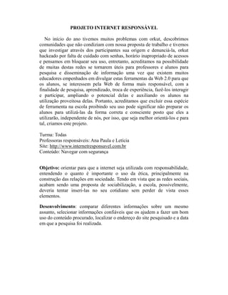 PROJETO INTERNET RESPONSÁVEL

   No início do ano tivemos muitos problemas com orkut, descobrimos
comunidades que não condiziam com nossa proposta de trabalho e tivemos
que investigar através dos participantes sua origem e denunciá-la, orkut
hackeado por falta de cuidado com senhas, horário inapropriado de acessos
e pensamos em bloquear seu uso, entretanto, acreditamos na possibilidade
de muitas destas redes se tornarem úteis para professores e alunos para
pesquisa e disseminação de informação uma vez que existem muitos
educadores empenhados em divulgar estas ferramentas da Web 2.0 para que
os alunos, se interessem pela Web de forma mais responsável, com a
finalidade de pesquisa, aprendizado, troca de experiência, fazê-los interagir
e participar, ampliando o potencial delas e auxiliando os alunos na
utilização proveitosa delas. Portanto, acreditamos que excluir essa espécie
de ferramenta na escola proibindo seu uso pode significar não preparar os
alunos para utilizá-las da forma correta e consciente posto que eles a
utilizarão, independente de nós, por isso, que seja melhor orientá-los e para
tal, criamos este projeto.

Turma: Todas
Professoras responsáveis: Ana Paula e Letícia
Site: http://www.internetresponsavel.com.br
Conteúdo: Navegar com segurança


Objetivo: orientar para que a internet seja utilizada com responsabilidade,
entendendo o quanto é importante o uso da ética, principalmente na
construção das relações em sociedade. Tendo em vista que as redes sociais,
acabam sendo uma proposta de sociabilização, a escola, possivelmente,
deveria tentar inseri-las no seu cotidiano sem perder de vista esses
elementos.

Desenvolvimento: comparar diferentes informações sobre um mesmo
assunto, selecionar informações confiáveis que os ajudem a fazer um bom
uso do conteúdo procurado, localizar o endereço do site pesquisado e a data
em que a pesquisa foi realizada.
 