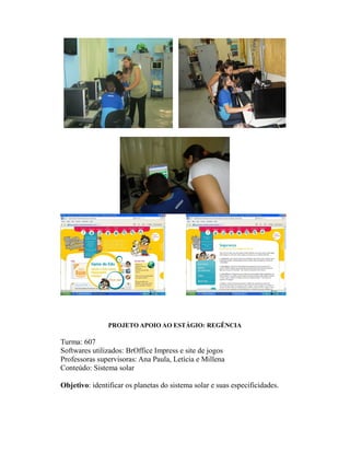 PROJETO APOIO AO ESTÁGIO: REGÊNCIA

Turma: 607
Softwares utilizados: BrOffice Impress e site de jogos
Professoras supervisoras: Ana Paula, Letícia e Millena
Conteúdo: Sistema solar

Objetivo: identificar os planetas do sistema solar e suas especificidades.
 