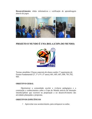 Desenvolvimento: slides informativos e verificação de aprendizagem
através de jogos.




PROJETO O MUNDO É UMA BOLA (COPA DO MUNDO)




Turmas atendidas: Classes especiais de alunos surdos 1º seguimento do
Ensino Fundamental (2º, 3º e 4º e 5º anos), 601, 605, 607, 608, 701,702,
905.


OBJETIVO GERAL

       Oportunizar a comunidade escolar a vivência pedagógica e a
construção e conhecimentos sobre a Copa do Mundo através da interação
interdisciplinar que ocorrerá na preparação e no desenvolvimento das
atividades planejadas e propostas.

OBJETIVOS ESPECÍFICOS

        • Aproveitar esse acontecimento, para enriquecer as aulas;
 