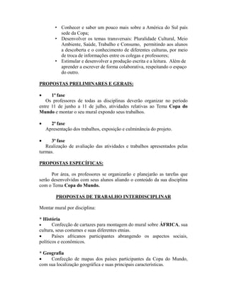 • Conhecer e saber um pouco mais sobre a América do Sul país
          sede da Copa;
        • Desenvolver os temas transversais: Pluralidade Cultural, Meio
          Ambiente, Saúde, Trabalho e Consumo, permitindo aos alunos
          a descoberta e o conhecimento de diferentes culturas, por meio
          de troca de informações entre os colegas e professores;
        • Estimular e desenvolver a produção escrita e a leitura. Além de
          aprender a escrever de forma colaborativa, respeitando o espaço
          do outro.

PROPOSTAS PRELIMINARES E GERAIS:

•     1ª fase
   Os professores de todas as disciplinas deverão organizar no período
entre 11 de junho a 11 de julho, atividades relativas ao Tema Copa do
Mundo e montar o seu mural expondo seus trabalhos.

•     2ª fase
    Apresentação dos trabalhos, exposição e culminância do projeto.

•     3ª fase
   Realização de avaliação das atividades e trabalhos apresentados pelas
turmas.

PROPOSTAS ESPECÍFICAS:

      Por área, os professores se organizarão e planejarão as tarefas que
serão desenvolvidas com seus alunos aliando o conteúdo da sua disciplina
com o Tema Copa do Mundo.

         PROPOSTAS DE TRABALHO INTERDISCIPLINAR

Montar mural por disciplina:

* História
•      Confecção de cartazes para montagem do mural sobre ÁFRICA, sua
cultura, seus costumes e suas diferentes etnias.
•      Países africanos participantes abrangendo os aspectos sociais,
políticos e econômicos.

* Geografia
•    Confecção de mapas dos países participantes da Copa do Mundo,
com sua localização geográfica e suas principais características.
 