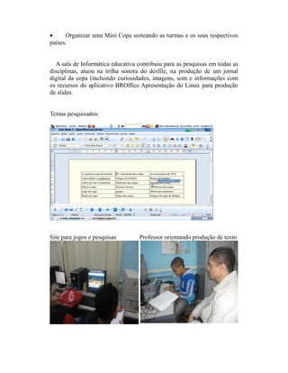 •     Organizar uma Mini Copa sorteando as turmas e os seus respectivos
países.


  A sala de Informática educativa contribuiu para as pesquisas em todas as
disciplinas, atuou na trilha sonora do desfile, na produção de um jornal
digital da copa (incluindo curiosidades, imagens, som e informações com
os recursos do aplicativo BROffice Apresentação do Linux para produção
de slides.


Temas pesquisados:




Site para jogos e pesquisas        Professor orientando produção de texto
 