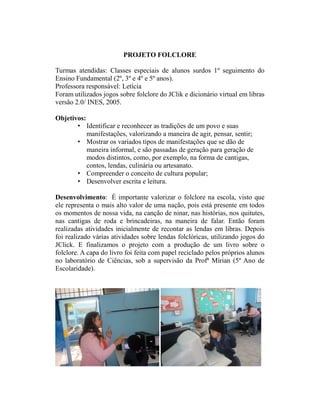 PROJETO FOLCLORE

Turmas atendidas: Classes especiais de alunos surdos 1º seguimento do
Ensino Fundamental (2º, 3º e 4º e 5º anos).
Professora responsável: Letícia
Foram utilizados jogos sobre folclore do JClik e dicionário virtual em libras
versão 2.0/ INES, 2005.

Objetivos:
       • Identificar e reconhecer as tradições de um povo e suas
           manifestações, valorizando a maneira de agir, pensar, sentir;
       • Mostrar os variados tipos de manifestações que se dão de
           maneira informal, e são passadas de geração para geração de
           modos distintos, como, por exemplo, na forma de cantigas,
           contos, lendas, culinária ou artesanato.
       • Compreender o conceito de cultura popular;
       • Desenvolver escrita e leitura.

Desenvolvimento: É importante valorizar o folclore na escola, visto que
ele representa o mais alto valor de uma nação, pois está presente em todos
os momentos de nossa vida, na canção de ninar, nas histórias, nos quitutes,
nas cantigas de roda e brincadeiras, na maneira de falar. Então foram
realizadas atividades inicialmente de recontar as lendas em libras. Depois
foi realizado várias atividades sobre lendas folclóricas, utilizando jogos do
JClick. E finalizamos o projeto com a produção de um livro sobre o
folclore. A capa do livro foi feita com papel reciclado pelos próprios alunos
no laboratório de Ciências, sob a supervisão da Profª Mírian (5º Ano de
Escolaridade).
 