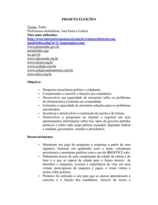 PROJETO ELEIÇÕES

Turma: Todas
Professoras mediadoras: Ana Paula e Letícia
Sites mais utilizados:
http://www.internetresponsavel.com.br/criancas/historia-em-
quadrinhos.php?p=2; suapesquisa.com;
www.plenarinho.gov.br
portalzinho.cgu
tse.gov.br
www.educarede.org.br
www.eleitor.org.br
www.ecokids.com.br
www.colegiosantoantonio.com.br
www.chica.org.br

Objetivo:

       • Despertar consciência politica e cidadania;
       • Compreender o conceito e funções dos candidatos;
       • Desenvolver sua capacidade de raciocínio sobre os problemas
         de infraestrutura existentes na comunidade;
       • Estimular a capacidade de encontrar soluções para os problemas
         encontrados;
       • Incentivar e desenvolver a construção da escrita e da leitura;
       • Desenvolver a pesquisara na internet e registrar em seus
         apontamentos informações sobre leis, tipos de governo partidos
         políticos e sobre cada cargo político (senador, deputado federal
         e estadual, governador, senador e presidente);

Desenvolvimento:

       • Montaram um jogo de perguntas e respostas a partir de seus
         registros, historias em quadrinho com o tema, calcularam
         percentuais e montaram gráficos com o uso do BROFFICE calc;
       • Debateram acerca de uma comparação da cidade de ontem e de
         hoje e o que se espera da cidade para o futuro através de
         desenhos e maquetes, tiveram a experiência de voto em urna
         virtual, participaram de enquetes e jogos, e viram vídeos e
         textos sobre politica;
       • Primeiro foi utilizado o site para que os alunos aprendessem o
         conceito e a função dos candidatos. Através de textos e
 