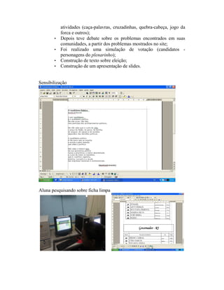 atividades (caça-palavras, cruzadinhas, quebra-cabeça, jogo da
           forca e outros);
       •   Depois teve debate sobre os problemas encontrados em suas
           comunidades, a partir dos problemas mostrados no site;
       •   Foi realizado uma simulação de votação (candidatos -
           personagens do plenarinho);
       •   Construção de texto sobre eleição;
       •   Construção de um apresentação de slides.


Sensibilização




Aluna pesquisando sobre ficha limpa
 