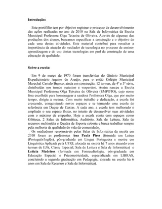 Introdução:

  Este portifólio tem por objetivo registrar o processo de desenvolvimento
das ações realizadas no ano de 2010 na Sala de Informática da Escola
Municipal Professora Olga Teixeira de Oliveira. Através de algumas das
produções dos alunos, buscamos especificar a construção e o objetivo de
cada uma destas atividades. Este material contribui para ressaltar a
importância da atuação do mediador de tecnologia no processo de ensino-
aprendizagem e do uso destas tecnologias em prol da construção de uma
educação de qualidade.


Sobre a escola:

   Em 9 de março de 1970 foram transferidas do Ginásio Municipal
Expedicionário Aquino de Araújo, para o então Colégio Municipal
Marechal Castelo Branco, ainda em construção, 12 turmas, de 4ª e 3ª série,
distribuídas nos turnos matutino e vespertino. Assim nasceu a Escola
Municipal Professora Olga Teixeira de Oliveira (EMPOTO), cujo nome
fora escolhido para homenagear a saudosa Professora Olga, que por muito
tempo, dirigiu a mesma. Com muito trabalho e dedicação, a escola foi
crescendo, conquistando novos espaços e se tornando uma escola de
referência em Duque de Caxias. A cada ano, a escola tem melhorado e
ampliado o seu espaço físico, no intuito de desenvolver suas atividades
com o máximo de empenho. Hoje a escola conta com espaços como
Gibiteca, 2 Salas de Informática, Auditório, Sala de Leitura, Sala de
recursos multimídia e Quadra de Esporte coberta e busca trabalhar sempre
pela melhoria da qualidade de vida da comunidade.
   Os mediadores responsáveis pelas Salas de Informática da escola em
2010 foram as professoras Ana Paula Pires (formada em Letras
(Português/Inglês), pós-graduada em Língua Portuguesa e mestre em
Linguística Aplicada pela UFRJ, alocada na escola há 7 anos atuando com
turmas de EJA, Classe Especial, Sala de Leitura e Sala de Informática) e
Letícia Medeiros (formada em Fonoaudiologia, pós-graduada em
Educação Especial e Psicomotricidade, especializada em LIBRAS,
concluindo a segunda graduação em Pedagogia, alocada na escola há 6
anos em Sala de Recursos e Sala de Informática).
 