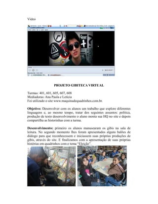 Vídeo




                  PROJETO GIBITECA VIRTUAL

Turmas: 401, 601, 605, 607, 608
Mediadoras: Ana Paula e Letícia
Foi utilizado o site www.maquinadequadrinhos.com.br.

Objetivo: Desenvolver com os alunos um trabalho que explore diferentes
linguagens e, ao mesmo tempo, tratar dos seguintes assuntos: política,
produção de texto desenvolvimento o aluno monta sua HQ no site e depois
compartilha as historinhas com a turma.

Desenvolvimento: primeiro os alunos manusearam os gibis na sala de
leitura. No segundo momento lhes foram apresentados alguns balões de
diálogo para que reconhecessem e iniciassem suas próprias produções de
gibis, através do site. E finalizamos com a apresentação de suas próprias
histórias em quadrinhos com o tema “Eleição”.
 