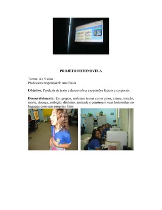 PROJETO FOTONOVELA

Turma: 4 e 5 anos
Professora responsável: Ana Paula

Objetivo: Produzir de texto e desenvolver expressões faciais e corporais.

Desenvolvimento: Em grupos, sorteiam temas como amor, ciúme, traição,
morte, doença, ambição, dinheiro, amizade e constroem suas historinhas no
hagaque com suas próprias fotos
 