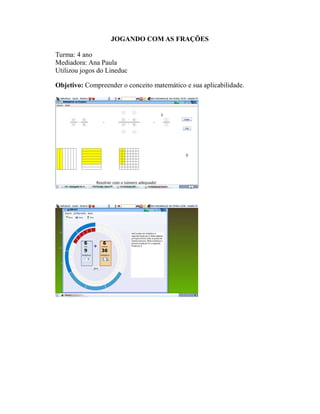 JOGANDO COM AS FRAÇÕES

Turma: 4 ano
Mediadora: Ana Paula
Utilizou jogos do Lineduc

Objetivo: Compreender o conceito matemático e sua aplicabilidade.
 