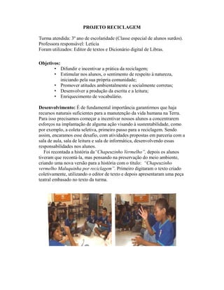 PROJETO RECICLAGEM

Turma atendida: 3º ano de escolaridade (Classe especial de alunos surdos).
Professora responsável: Letícia
Foram utilizados: Editor de textos e Dicionário digital de Libras.

Objetivos:
       • Difundir e incentivar a prática da reciclagem;
       • Estimular nos alunos, o sentimento de respeito à natureza,
           iniciando pela sua própria comunidade;
       • Promover atitudes ambientalmente e socialmente corretas;
       • Desenvolver a produção da escrita e a leitura;
       • Enriquecimento de vocabulário.

Desenvolvimento: É de fundamental importância garantirmos que haja
recursos naturais suficientes para a manutenção da vida humana na Terra.
Para isso precisamos começar a incentivar nossos alunos a concentrarem
esforços na implantação de alguma ação visando à sustentabilidade, como
por exemplo, a coleta seletiva, primeiro passo para a reciclagem. Sendo
assim, encaramos esse desafio, com atividades propostas em parceria com a
sala de aula, sala de leitura e sala de informática, desenvolvendo essas
responsabilidades nos alunos.
   Foi recontada a história da“Chapeuzinho Vermelho”, depois os alunos
tiveram que recontá-la, mas pensando na preservação do meio ambiente,
criando uma nova versão para a história com o título: “Chapeuzinho
vermelho Maluquinha por reciclagem”. Primeiro digitaram o texto criado
coletivamente, utilizando o editor de texto e depois apresentaram uma peça
teatral embasado no texto da turma.
 