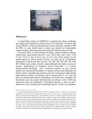 Público-alvo

   A comunidade escolar da EMPOTO é composta por alunos residentes
nas regiões que margeiam a escola, inclusive no município vizinho de São
João de Meriti e conta com divergências sociais marcantes, segundo o PPP
de 2003, ou seja, atende tanto a alunos que moram em comunidades
carentes quanto a alunos que possuem situação financeira mais elevada.
   No ano de 2010, a escola recebeu 54 turmas, sendo 44 delas no diurno.
Dentre estas, duas turmas eram de 3° ano, 2 de 4° ano, 2 de 5° ano, 13 de
6° ano, 10 de 7° ano, 9 de 8° ano e 6 de 9° ano. Nesta relação, há um
representativo de alunos surdos inclusos em cada ano de escolaridade,
totalizando 8 turmas com DA, são elas: 301, 302, 402, 502, 601, 701, 808,
905. Dentre estas turmas, devido à impossibilidade de horário, somente 4
turmas participaram do Programa Escola Conectada1 e 13 turmas
desenvolveram atividades com o professor regente, ou seja, tiveram
horário fixo na Sala de Informática. As demais turmas foram atendidas em
horário móvel, agendado previamente, para fins de pesquisas direcionadas
pelo professor regente. O Noturno, com 10 turmas entre 5° e 9° ano, não
pôde ser atendido pela Sala de Informática em horário fixo; entretanto, foi
beneficiado, por um projeto desenvolvido em parceria com o SESI que
promoveu cursos de introdução à Informática durante os dias em que o
laboratório ficava fechado para manutenção (sextas à tarde e aos sábados).


1
    A Escola Municipal Professora Olga Teixeira de Oliveira, participa do projeto Tonomundo e do Projeto de
Aprendizagem, em parceria com o Instituto Aírton Sena, com a Oi Futuro e com a UFRJ, apresentando como
proposta a promoção da educação para o desenvolvimento humano via tecnologia digital. Este projeto está
estruturado em ações intrinsecamente relacionadas. Nesta concepção, o aluno é um investigador e cabe ao professor
orientar o percurso a seguir. Os professores envolvidos no projeto e a diretora da UE participam de uma formação a
distância permeada pela prática de aprendizagem colaborativa. O projeto auxilia a promover no aluno o desejo de
buscar e construir o conhecimento sobre assuntos interdisciplinares de seu interesse, desenvolvendo as habilidades
de: leitura e escrita; coleta, análise e interpretação de dados; capacidade de acesso e análise crítica de informação
acumulada; maior interatividade crítica com a mídia; postura pró-ativa; compartilhamento de idéias e soluções;
ampliação de conhecimentos; e maior participação na comunidade através da publicação da pesquisa em blogs.
 