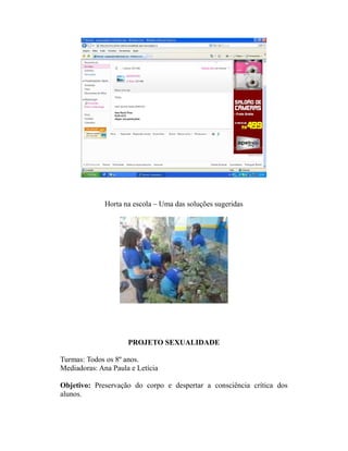 Horta na escola – Uma das soluções sugeridas




                     PROJETO SEXUALIDADE

Turmas: Todos os 8º anos.
Mediadoras: Ana Paula e Letícia

Objetivo: Preservação do corpo e despertar a consciência crítica dos
alunos.
 