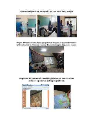 Alunos divulgando seu livro preferido com o uso da tecnologia




Projeto Africanidade: os alunos pesquisaram imagens de pessoas ilustres da
África e fizeram caricaturas, vídeos e slides com imagens de pessoas negras.




  Pesquisara de Artes sobre Mosaicos: pesquisaram e criaram seus
             mosaicos e postaram no blog do professor.
 