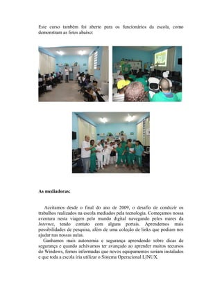 Este curso também foi aberto para os funcionários da escola, como
demonstram as fotos abaixo:




As mediadoras:


   Aceitamos desde o final do ano de 2009, o desafio de conduzir os
trabalhos realizados na escola mediados pela tecnologia. Começamos nossa
aventura nesta viagem pelo mundo digital navegando pelos mares da
Internet, tendo contato com alguns portais. Aprendemos mais
possibilidades de pesquisa, além de uma coleção de links que podiam nos
ajudar nas nossas aulas.
   Ganhamos mais autonomia e segurança aprendendo sobre dicas de
segurança e quando achávamos ter avançado ao aprender muitos recursos
do Windows, fomos informadas que novos equipamentos seriam instalados
e que toda a escola iria utilizar o Sistema Operacional LINUX.
 
