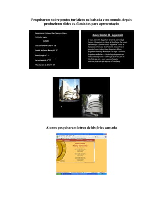 Pesquisaram sobre pontos turísticos na baixada e no mundo, depois
        produziram slides ou filminhos para apresentação




         Alunos pesquisaram letras de histórias cantada
 