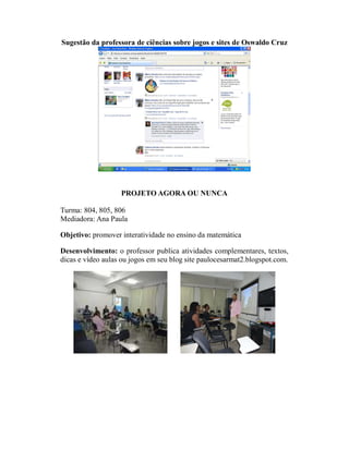 Sugestão da professora de ciências sobre jogos e sites de Oswaldo Cruz




                   PROJETO AGORA OU NUNCA

Turma: 804, 805, 806
Mediadora: Ana Paula

Objetivo: promover interatividade no ensino da matemática

Desenvolvimento: o professor publica atividades complementares, textos,
dicas e vídeo aulas ou jogos em seu blog site paulocesarmat2.blogspot.com.
 